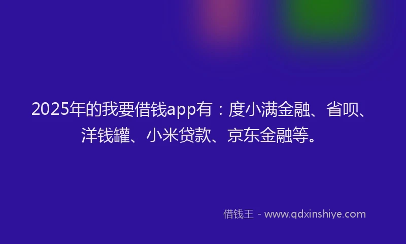 2025年的我要借钱app有：度小满金融、省呗、洋钱罐、小米贷款、京东金融等。