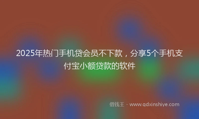2025年热门手机贷会员不下款，分享5个手机支付宝小额贷款的软件