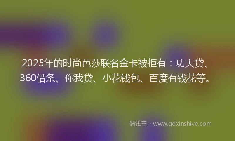 2025年的时尚芭莎联名金卡被拒有：功夫贷、360借条、你我贷、小花钱包、百度有钱花等。