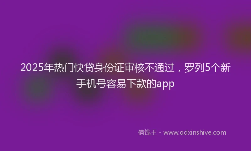 2025年热门快贷身份证审核不通过，罗列5个新手机号容易下款的app