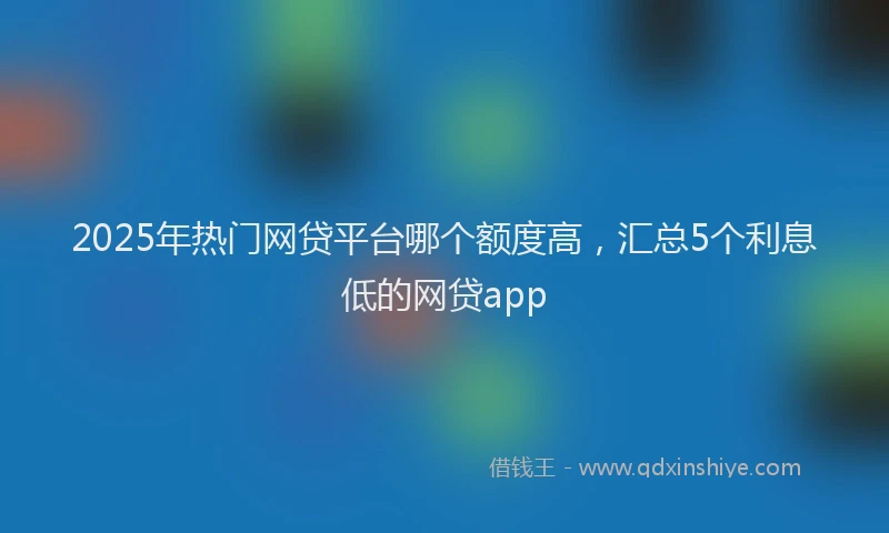 2025年热门网贷平台哪个额度高，汇总5个利息低的网贷app