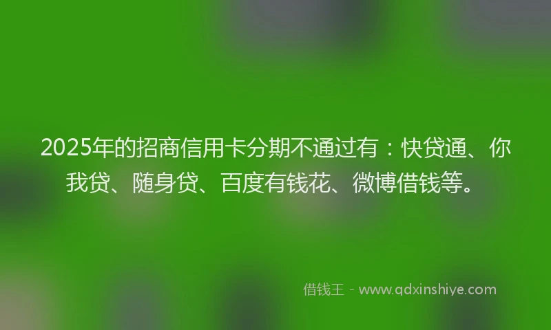 2025年的招商信用卡分期不通过有：快贷通、你我贷、随身贷、百度有钱花、微博借钱等。