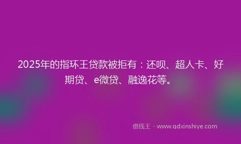 2025年的指环王贷款被拒有：还呗、超人卡、好期贷、e微贷、融逸花等。