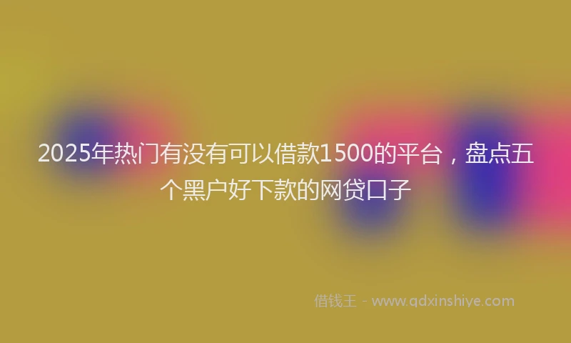 2025年热门有没有可以借款1500的平台，盘点五个黑户好下款的网贷口子