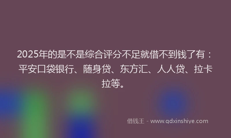 2025年的是不是综合评分不足就借不到钱了有：平安口袋银行、随身贷、东方汇、人人贷、拉卡拉等。