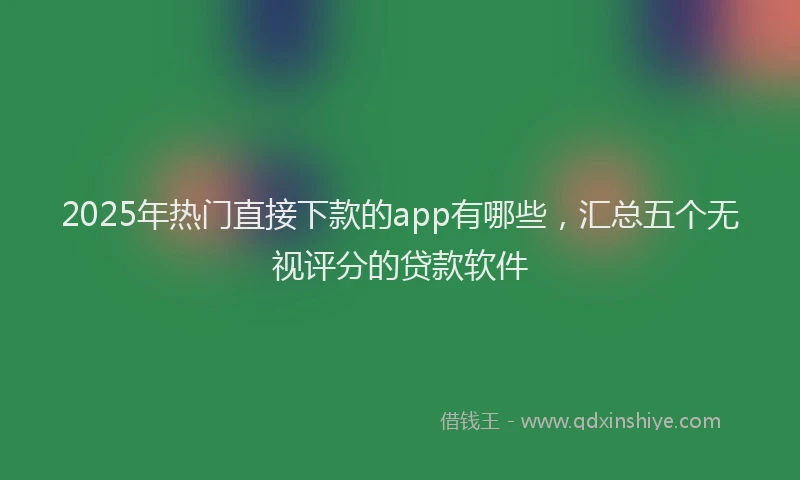 2025年热门直接下款的app有哪些，汇总五个无视评分的贷款软件