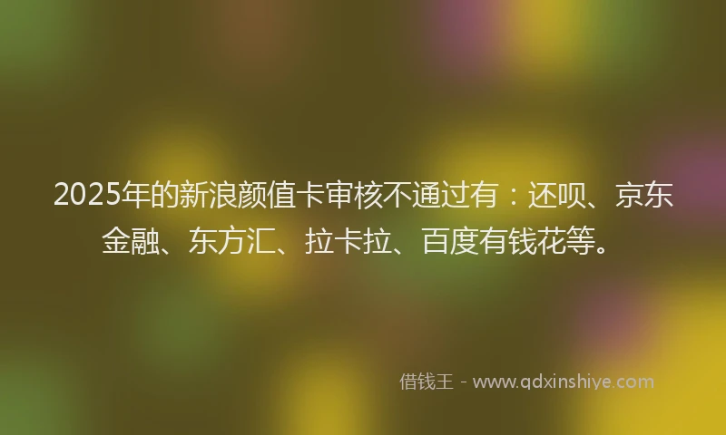 2025年的新浪颜值卡审核不通过有：还呗、京东金融、东方汇、拉卡拉、百度有钱花等。