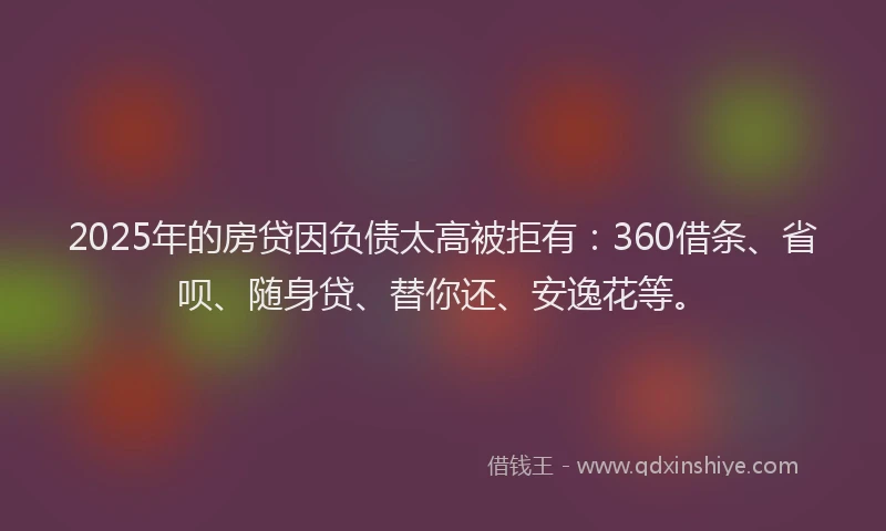 2025年的房贷因负债太高被拒有：360借条、省呗、随身贷、替你还、安逸花等。