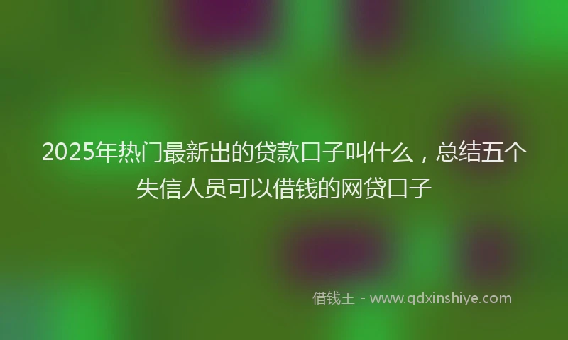 2025年热门最新出的贷款口子叫什么，总结五个失信人员可以借钱的网贷口子