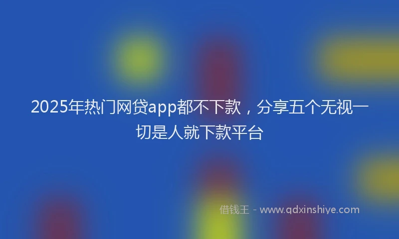 2025年热门网贷app都不下款，分享五个无视一切是人就下款平台