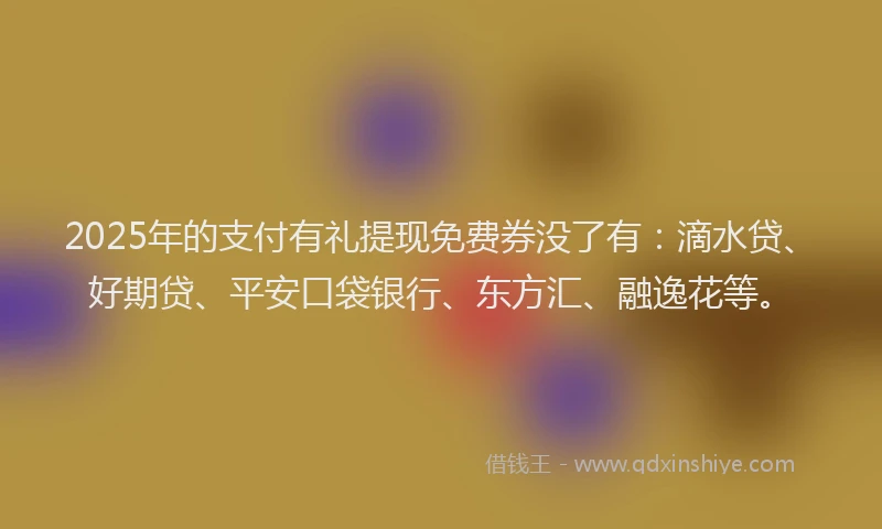 2025年的支付有礼提现免费券没了有：滴水贷、好期贷、平安口袋银行、东方汇、融逸花等。
