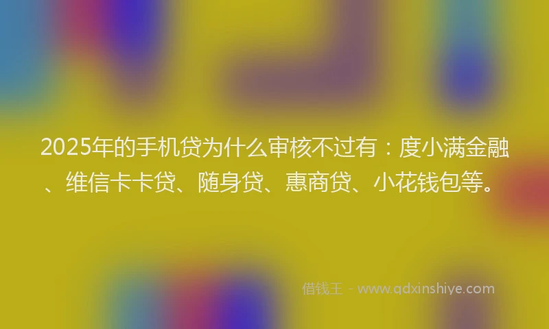 2025年的手机贷为什么审核不过有：度小满金融、维信卡卡贷、随身贷、惠商贷、小花钱包等。