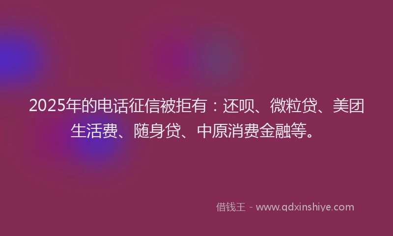 2025年的电话征信被拒有：还呗、微粒贷、美团生活费、随身贷、中原消费金融等。