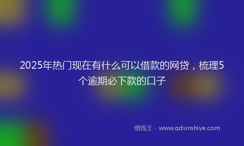 2025年热门现在有什么可以借款的网贷，梳理5个逾期必下款的口子