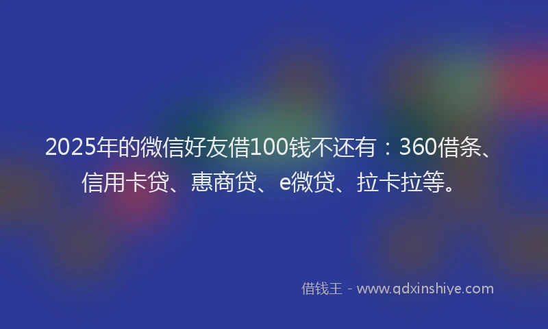 2025年的微信好友借100钱不还有：360借条、信用卡贷、惠商贷、e微贷、拉卡拉等。