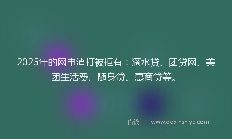 2025年的网申渣打被拒有：滴水贷、团贷网、美团生活费、随身贷、惠商贷等。