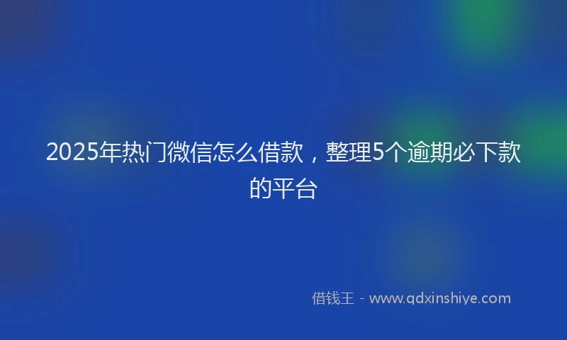 2025年热门微信怎么借款，整理5个逾期必下款的平台