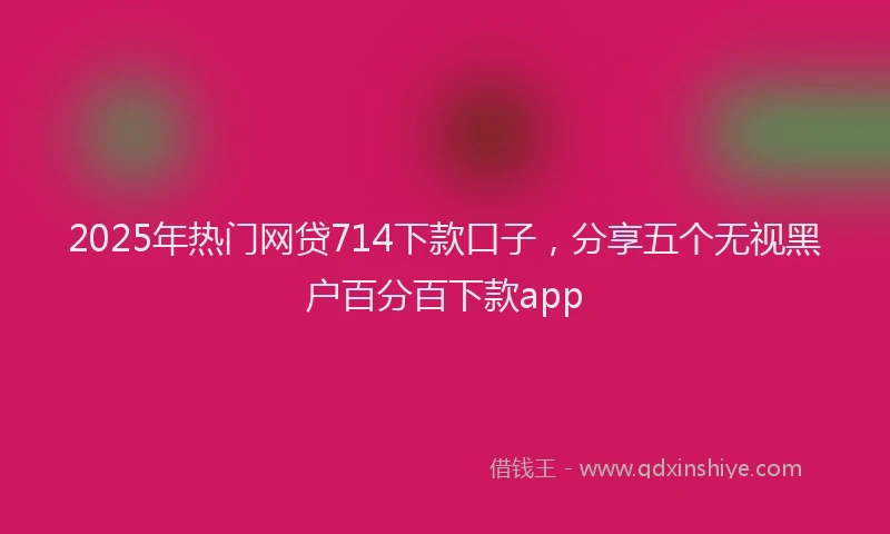 2025年热门网贷714下款口子，分享五个无视黑户百分百下款app