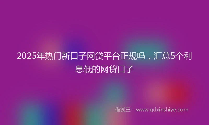 2025年热门新口子网贷平台正规吗，汇总5个利息低的网贷口子