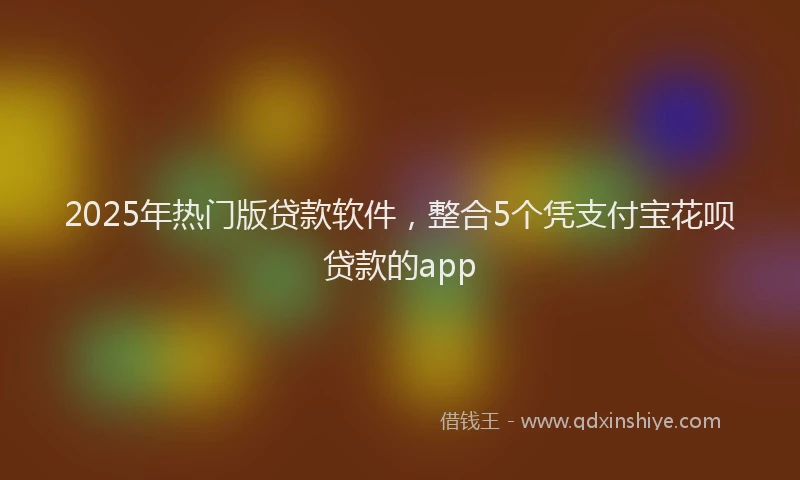 2025年热门版贷款软件，整合5个凭支付宝花呗贷款的app