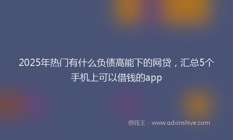 2025年热门有什么负债高能下的网贷，汇总5个手机上可以借钱的app