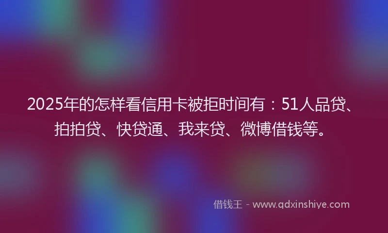 2025年的怎样看信用卡被拒时间有：51人品贷、拍拍贷、快贷通、我来贷、微博借钱等。