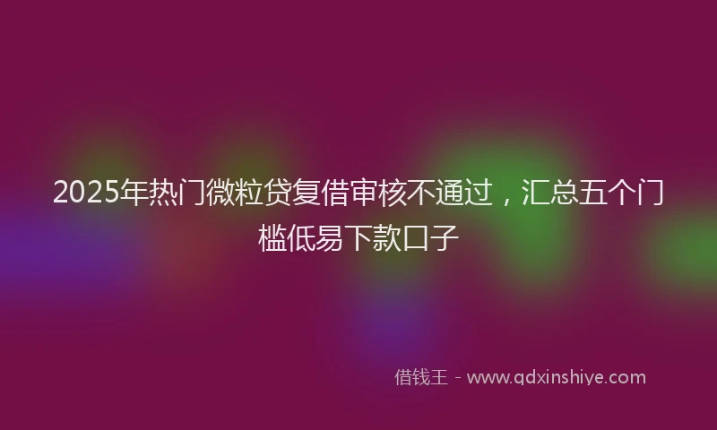 2025年热门微粒贷复借审核不通过，汇总五个门槛低易下款口子