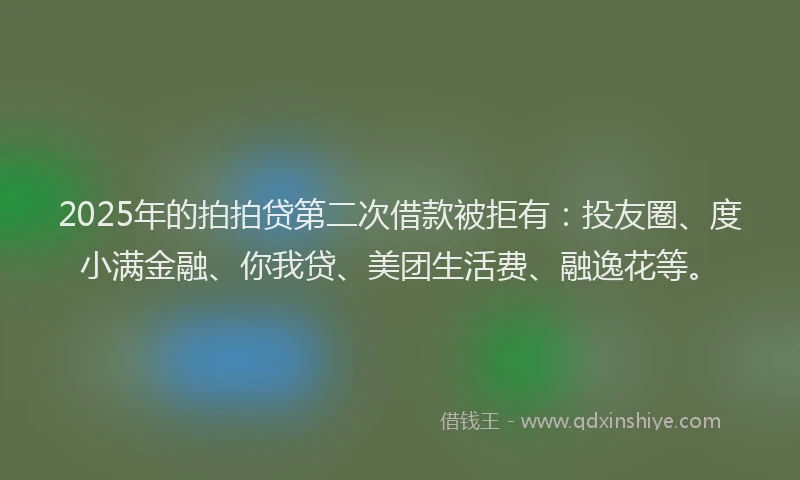 2025年的拍拍贷第二次借款被拒有：投友圈、度小满金融、你我贷、美团生活费、融逸花等。