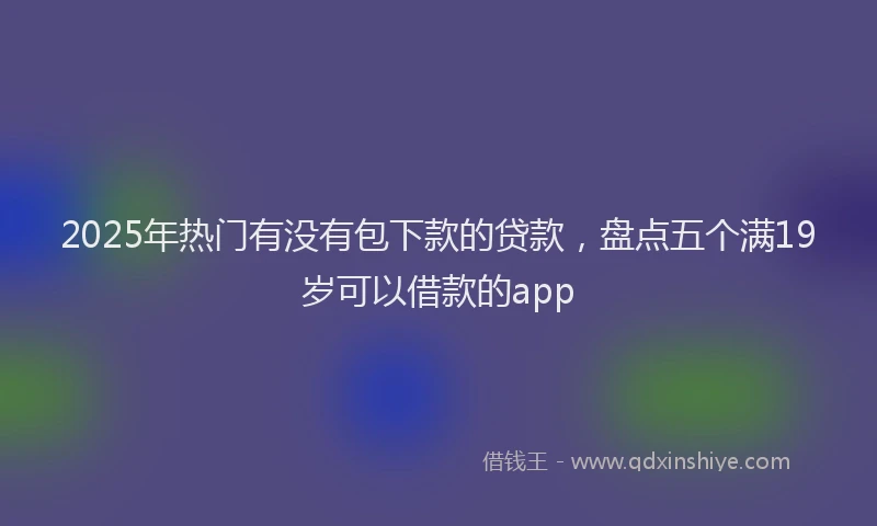 2025年热门有没有包下款的贷款，盘点五个满19岁可以借款的app