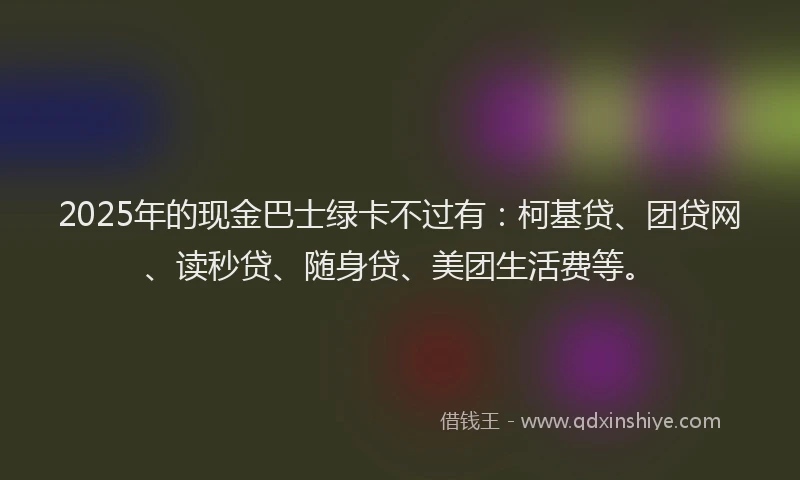 2025年的现金巴士绿卡不过有：柯基贷、团贷网、读秒贷、随身贷、美团生活费等。