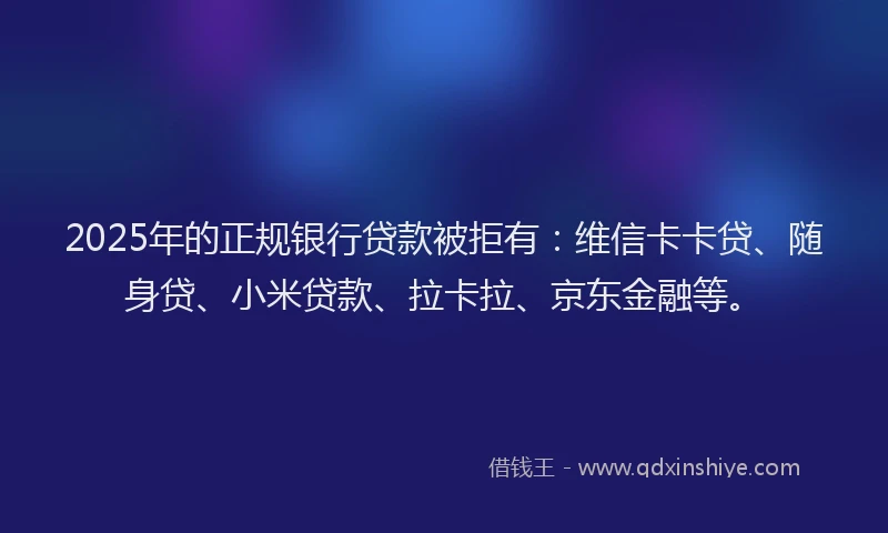 2025年的正规银行贷款被拒有：维信卡卡贷、随身贷、小米贷款、拉卡拉、京东金融等。