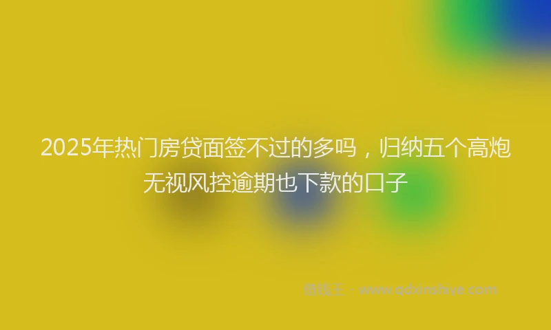 2025年热门房贷面签不过的多吗，归纳五个高炮无视风控逾期也下款的口子