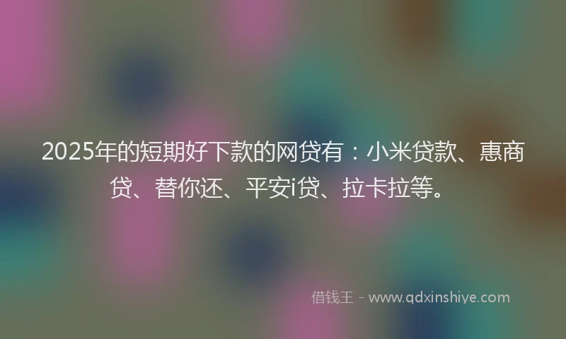 2025年的短期好下款的网贷有：小米贷款、惠商贷、替你还、平安i贷、拉卡拉等。