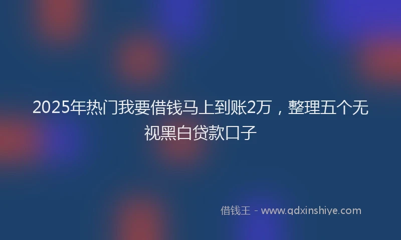 2025年热门我要借钱马上到账2万，整理五个无视黑白贷款口子