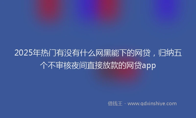 2025年热门有没有什么网黑能下的网贷，归纳五个不审核夜间直接放款的网贷app
