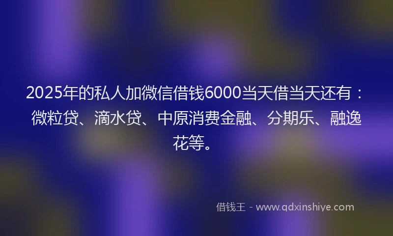 2025年的私人加微信借钱6000当天借当天还有：微粒贷、滴水贷、中原消费金融、分期乐、融逸花等。