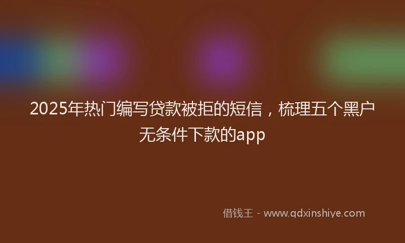 2025年热门编写贷款被拒的短信，梳理五个黑户无条件下款的app