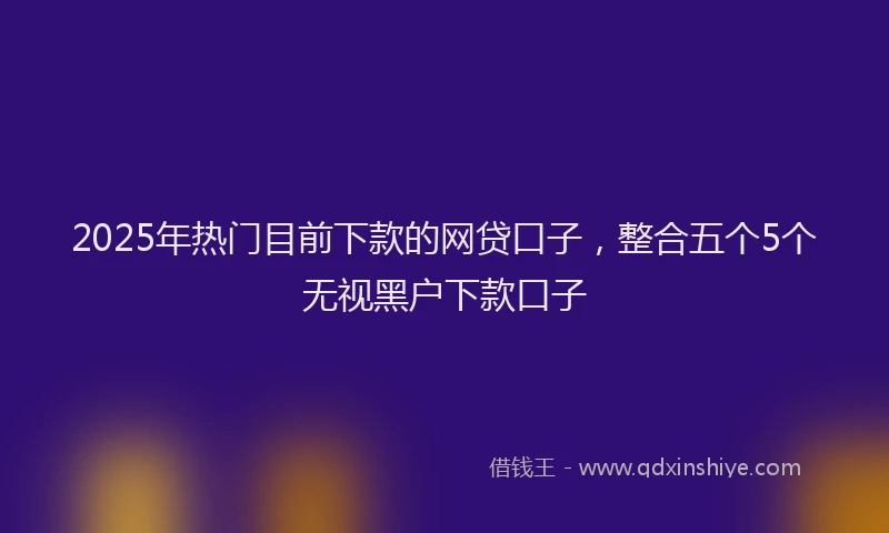 2025年热门目前下款的网贷口子，整合五个5个无视黑户下款口子