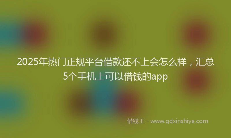 2025年热门正规平台借款还不上会怎么样，汇总5个手机上可以借钱的app