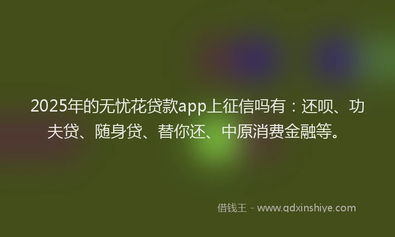 2025年的无忧花贷款app上征信吗有：还呗、功夫贷、随身贷、替你还、中原消费金融等。