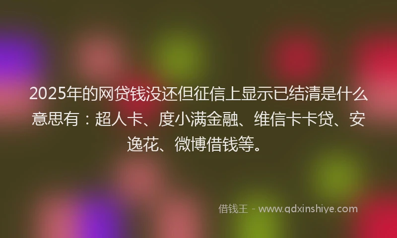 2025年的网贷钱没还但征信上显示已结清是什么意思有：超人卡、度小满金融、维信卡卡贷、安逸花、微博借钱等。