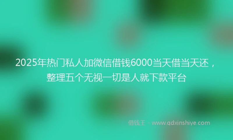2025年热门私人加微信借钱6000当天借当天还，整理五个无视一切是人就下款平台