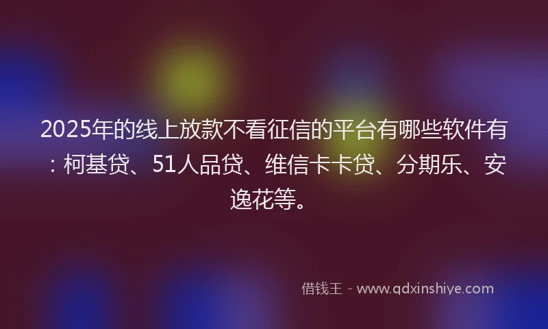 2025年的线上放款不看征信的平台有哪些软件有：柯基贷、51人品贷、维信卡卡贷、分期乐、安逸花等。