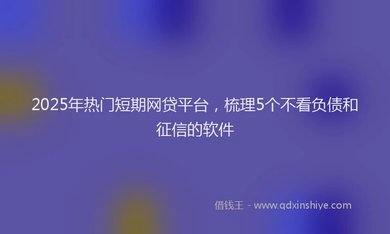 2025年热门短期网贷平台，梳理5个不看负债和征信的软件