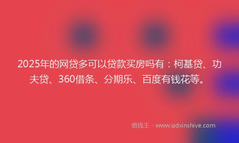 2025年的网贷多可以贷款买房吗有：柯基贷、功夫贷、360借条、分期乐、百度有钱花等。