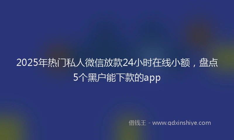 2025年热门私人微信放款24小时在线小额，盘点5个黑户能下款的app