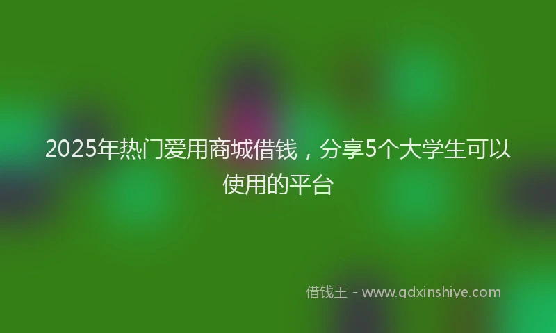 2025年热门爱用商城借钱，分享5个大学生可以使用的平台