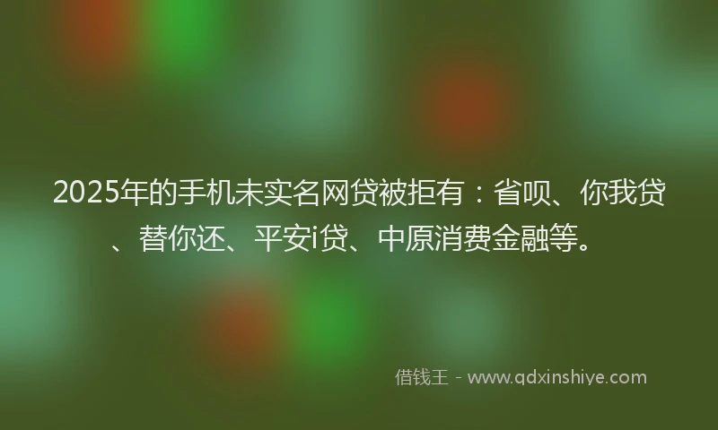 2025年的手机未实名网贷被拒有：省呗、你我贷、替你还、平安i贷、中原消费金融等。