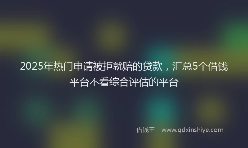 2025年热门申请被拒就赔的贷款，汇总5个借钱平台不看综合评估的平台
