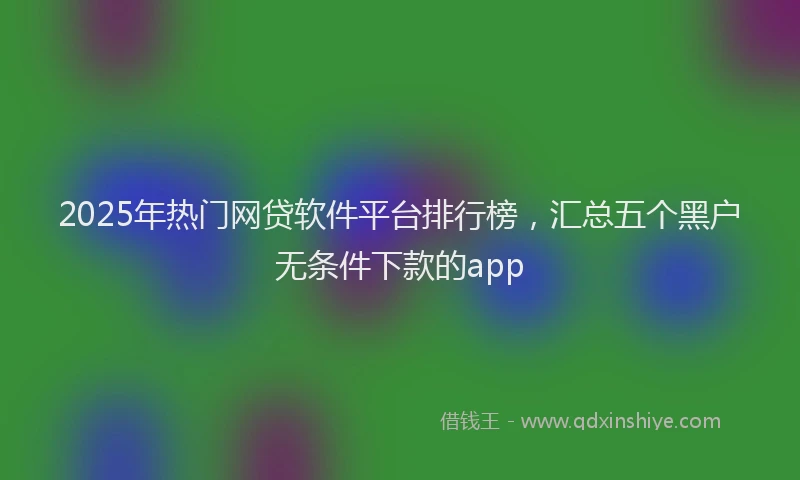 2025年热门网贷软件平台排行榜，汇总五个黑户无条件下款的app